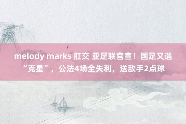 melody marks 肛交 亚足联官宣！国足又遇“克星”，公法4场全失利，送敌手2点球