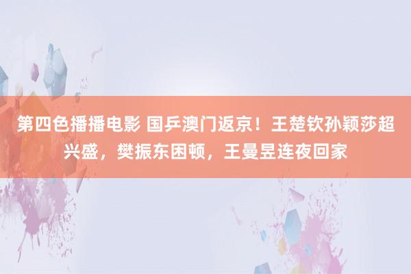 第四色播播电影 国乒澳门返京！王楚钦孙颖莎超兴盛，樊振东困顿，王曼昱连夜回家