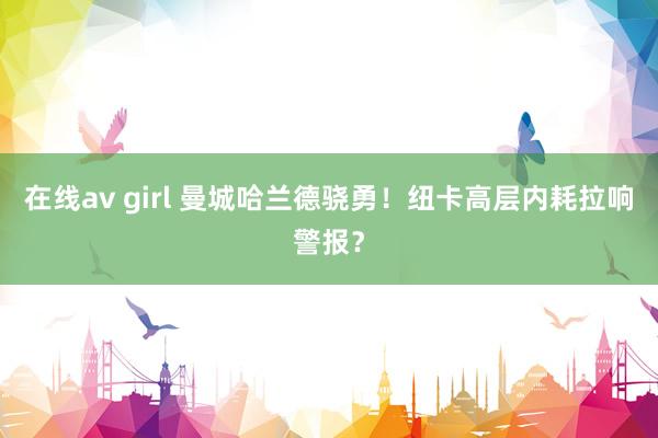 在线av girl 曼城哈兰德骁勇！纽卡高层内耗拉响警报？