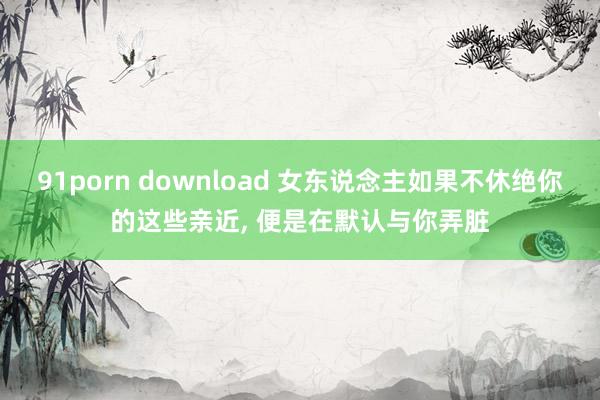 91porn download 女东说念主如果不休绝你的这些亲近， 便是在默认与你弄脏