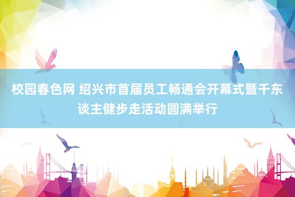 校园春色网 绍兴市首届员工畅通会开幕式暨千东谈主健步走活动圆满举行