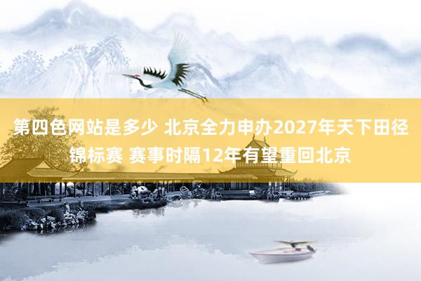 第四色网站是多少 北京全力申办2027年天下田径锦标赛 赛事时隔12年有望重回北京