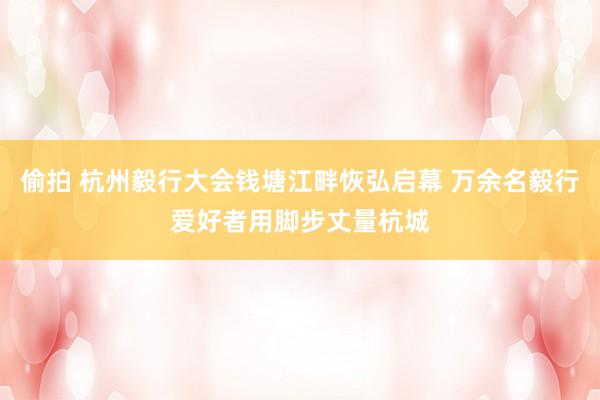 偷拍 杭州毅行大会钱塘江畔恢弘启幕 万余名毅行爱好者用脚步丈量杭城