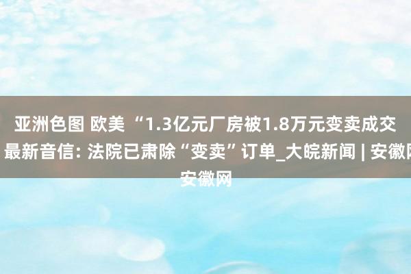 亚洲色图 欧美 “1.3亿元厂房被1.8万元变卖成交”最新音信: 法院已肃除“变卖”订单_大皖新闻 | 安徽网