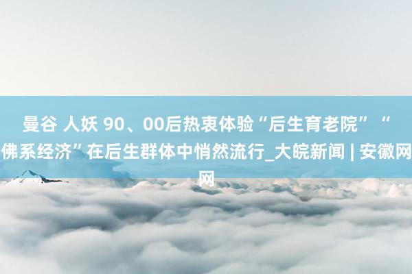 曼谷 人妖 90、00后热衷体验“后生育老院” “佛系经济”在后生群体中悄然流行_大皖新闻 | 安徽网