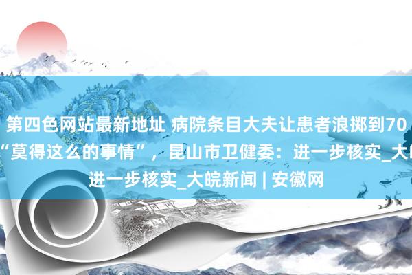 第四色网站最新地址 病院条目大夫让患者浪掷到7000元？院方称“莫得这么的事情”，昆山市卫健委：进一步核实_大皖新闻 | 安徽网