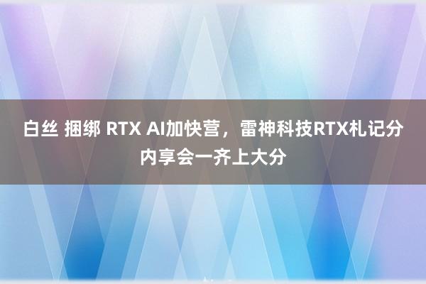 白丝 捆绑 RTX AI加快营，雷神科技RTX札记分内享会一齐上大分