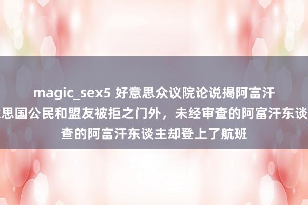 magic_sex5 好意思众议院论说揭阿富汗撤军败绩：好意思国公民和盟友被拒之门外，未经审查的阿富汗东谈主却登上了航班