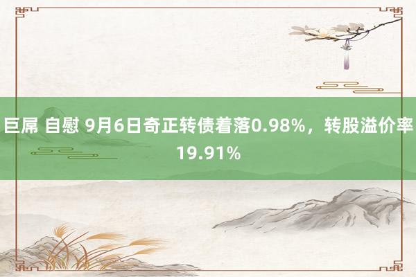 巨屌 自慰 9月6日奇正转债着落0.98%，转股溢价率19.91%