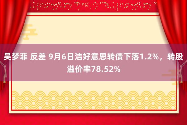 吴梦菲 反差 9月6日洁好意思转债下落1.2%，转股溢价率78.52%