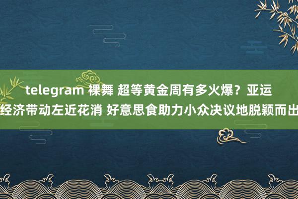 telegram 裸舞 超等黄金周有多火爆？亚运经济带动左近花消 好意思食助力小众决议地脱颖而出