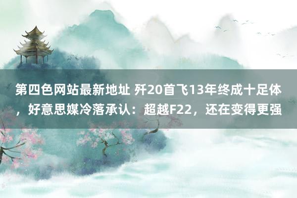 第四色网站最新地址 歼20首飞13年终成十足体，好意思媒冷落承认：超越F22，还在变得更强