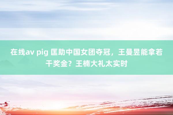 在线av pig 匡助中国女团夺冠，王曼昱能拿若干奖金？王楠大礼太实时