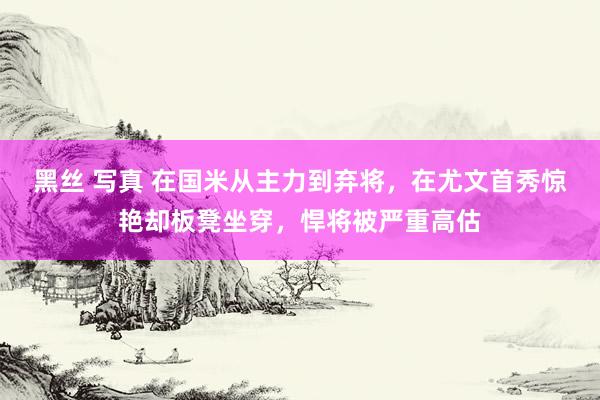 黑丝 写真 在国米从主力到弃将，在尤文首秀惊艳却板凳坐穿，悍将被严重高估