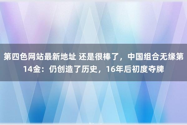 第四色网站最新地址 还是很棒了，中国组合无缘第14金：仍创造了历史，16年后初度夺牌