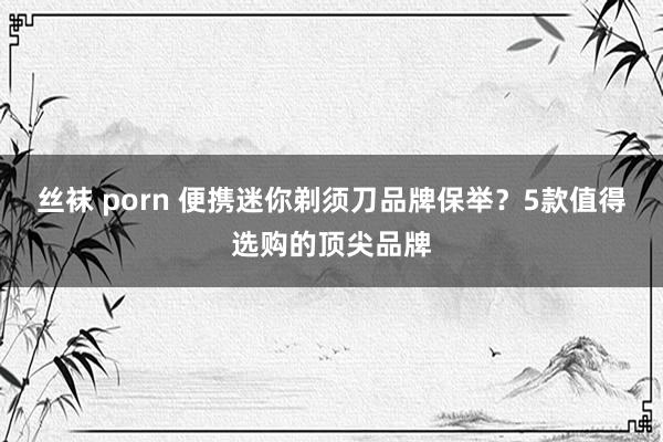 丝袜 porn 便携迷你剃须刀品牌保举？5款值得选购的顶尖品牌