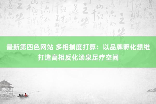 最新第四色网站 多相揣度打算：以品牌孵化想维打造高相反化汤泉足疗空间