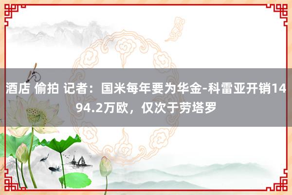 酒店 偷拍 记者：国米每年要为华金-科雷亚开销1494.2万欧，仅次于劳塔罗