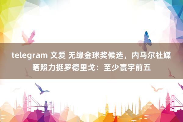 telegram 文爱 无缘金球奖候选，内马尔社媒晒照力挺罗德里戈：至少寰宇前五