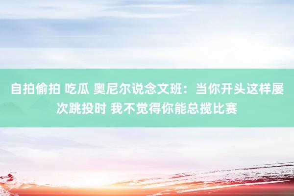 自拍偷拍 吃瓜 奥尼尔说念文班：当你开头这样屡次跳投时 我不觉得你能总揽比赛