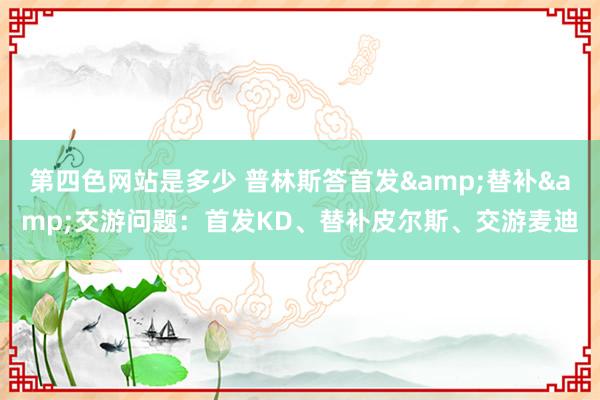 第四色网站是多少 普林斯答首发&替补&交游问题：首发KD、替补皮尔斯、交游麦迪