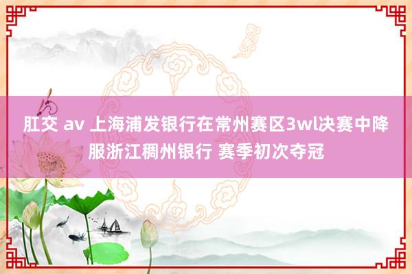 肛交 av 上海浦发银行在常州赛区3wl决赛中降服浙江稠州银行 赛季初次夺冠