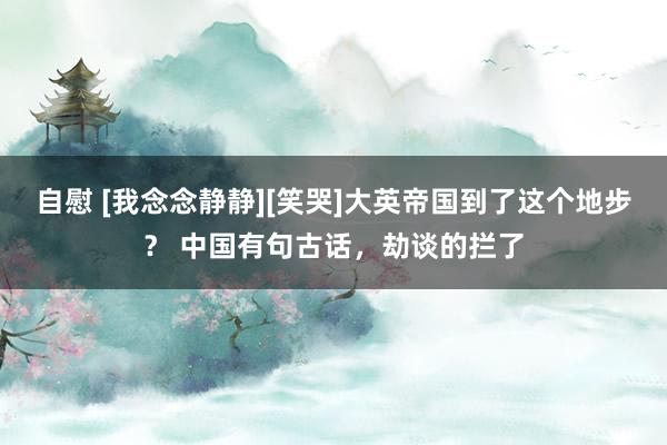 自慰 [我念念静静][笑哭]大英帝国到了这个地步？ 中国有句古话，劫谈的拦了