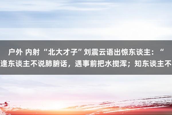 户外 内射 “北大才子”刘震云语出惊东谈主：“逢东谈主不说肺腑话，遇事前把水搅浑；知东谈主不