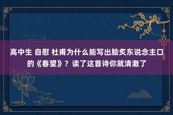 高中生 自慰 杜甫为什么能写出脍炙东说念主口的《春望》？读了这首诗你就清澈了