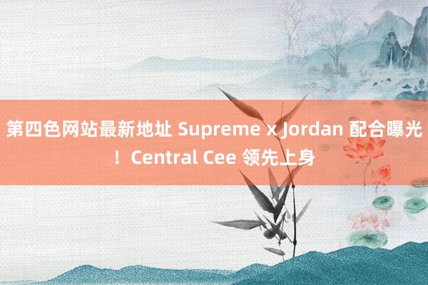 第四色网站最新地址 Supreme x Jordan 配合曝光！Central Cee 领先上身