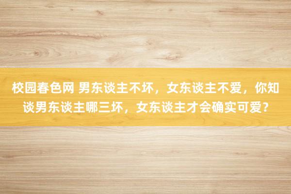 校园春色网 男东谈主不坏，女东谈主不爱，你知谈男东谈主哪三坏，女东谈主才会确实可爱？