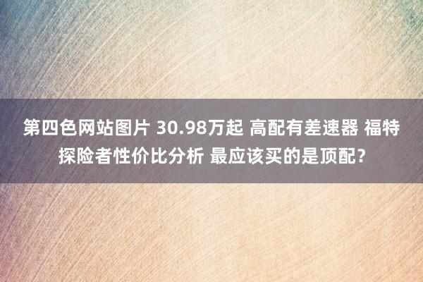 第四色网站图片 30.98万起 高配有差速器 福特探险者性价比分析 最应该买的是顶配？