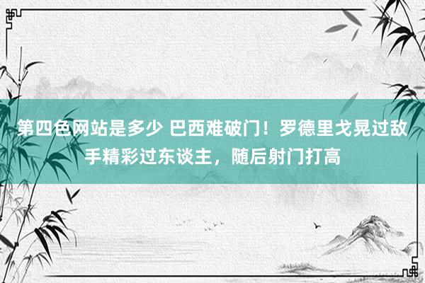 第四色网站是多少 巴西难破门！罗德里戈晃过敌手精彩过东谈主，随后射门打高