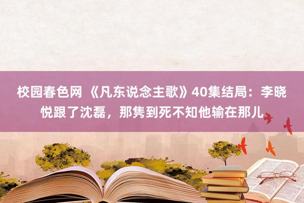 校园春色网 《凡东说念主歌》40集结局：李晓悦跟了沈磊，那隽到死不知他输在那儿