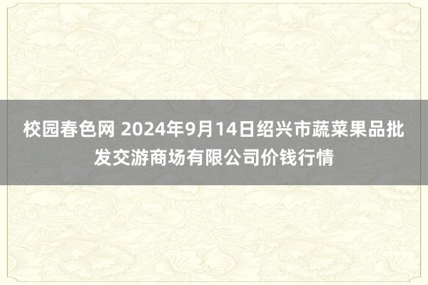 校园春色网 2024年9月14日绍兴市蔬菜果品批发交游商场有限公司价钱行情