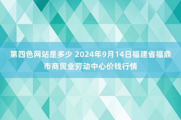 第四色网站是多少 2024年9月14日福建省福鼎市商贸业劳动中心价钱行情