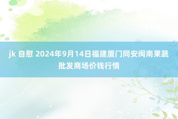 jk 自慰 2024年9月14日福建厦门同安闽南果蔬批发商场价钱行情