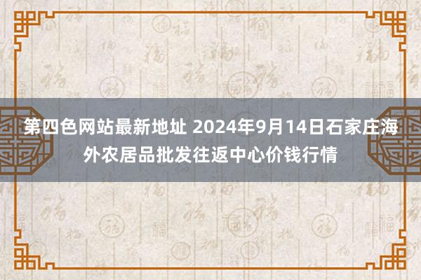 第四色网站最新地址 2024年9月14日石家庄海外农居品批发往返中心价钱行情