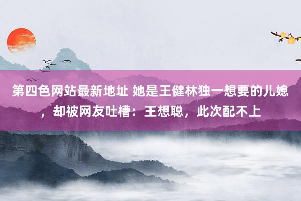 第四色网站最新地址 她是王健林独一想要的儿媳，却被网友吐槽：王想聪，此次配不上