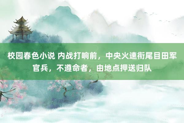 校园春色小说 内战打响前，中央火速衔尾目田军官兵，不遵命者，由地点押送归队