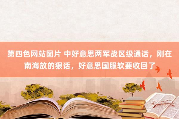 第四色网站图片 中好意思两军战区级通话，刚在南海放的狠话，好意思国服软要收回了