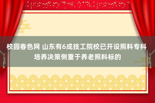 校园春色网 山东有6成技工院校已开设照料专科 培养决策侧重于养老照料标的