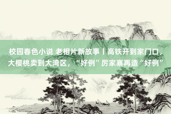 校园春色小说 老相片新故事丨高铁开到家门口，大樱桃卖到大湾区，“好例”厉家寨再造“好例”