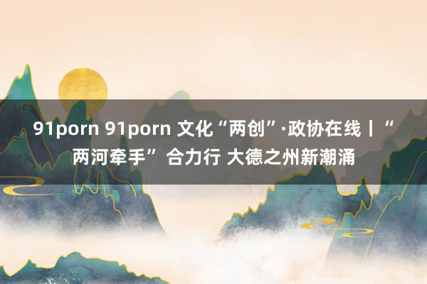 91porn 91porn 文化“两创”·政协在线丨“两河牵手” 合力行 大德之州新潮涌