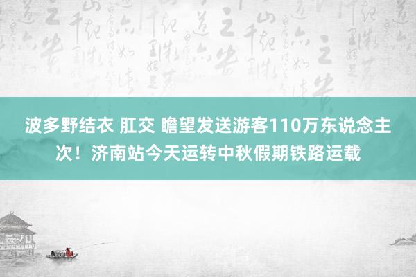 波多野结衣 肛交 瞻望发送游客110万东说念主次！济南站今天运转中秋假期铁路运载