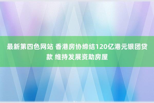 最新第四色网站 香港房协缔结120亿港元银团贷款 维持发展资助房屋