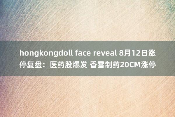 hongkongdoll face reveal 8月12日涨停复盘：医药股爆发 香雪制药20CM涨停