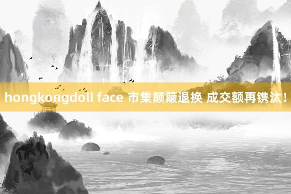 hongkongdoll face 市集颠簸退换 成交额再镌汰！