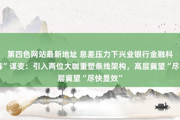 第四色网站最新地址 息差压力下兴业银行金融科技“列阵”谋变：引入两位大咖重塑条线架构，高层冀望“尽快显效”