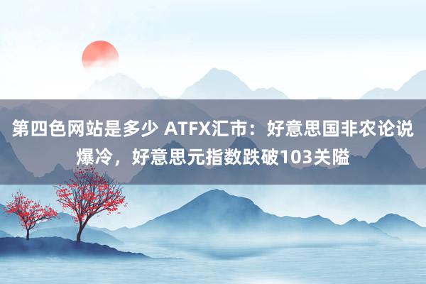 第四色网站是多少 ATFX汇市：好意思国非农论说爆冷，好意思元指数跌破103关隘